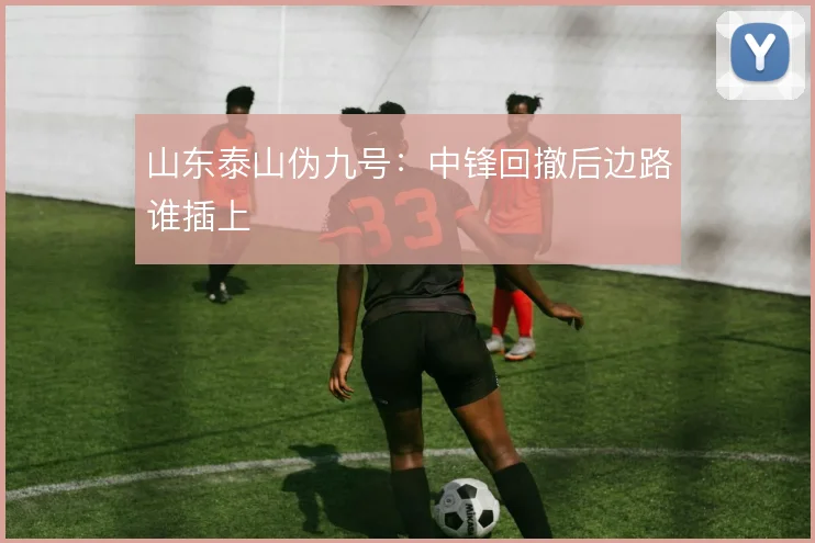 山东泰山伪九号：中锋回撤后边路谁插上