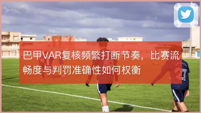 巴甲VAR复核频繁打断节奏，比赛流畅度与判罚准确性如何权衡