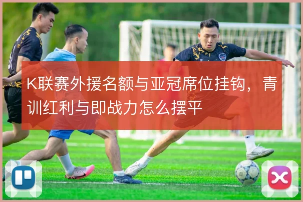 K联赛外援名额与亚冠席位挂钩，青训红利与即战力怎么摆平