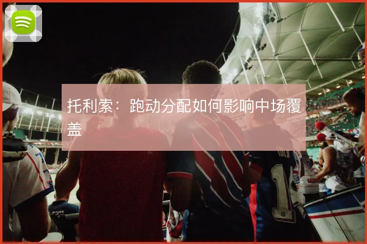 托利索：跑动分配如何影响中场覆盖