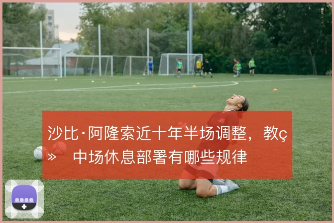 沙比·阿隆索近十年半场调整,教练中场休息部署有哪些规律