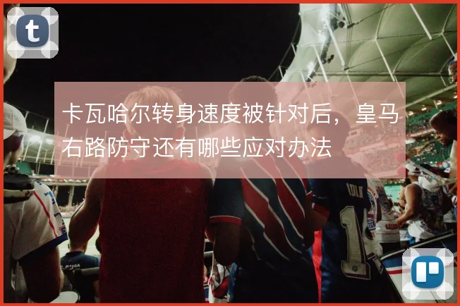 卡瓦哈尔转身速度被针对后,皇马右路防守还有哪些应对办法
