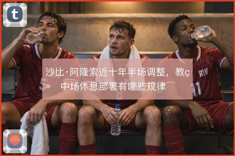 沙比·阿隆索近十年半场调整,教练中场休息部署有哪些规律