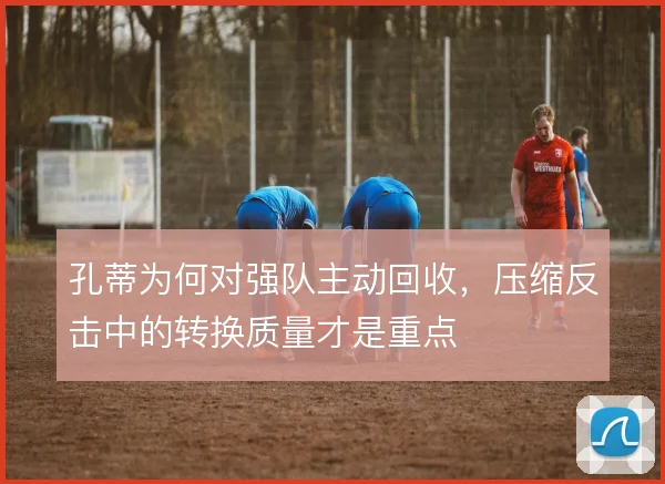孔蒂为何对强队主动回收，压缩反击中的转换质量才是重点