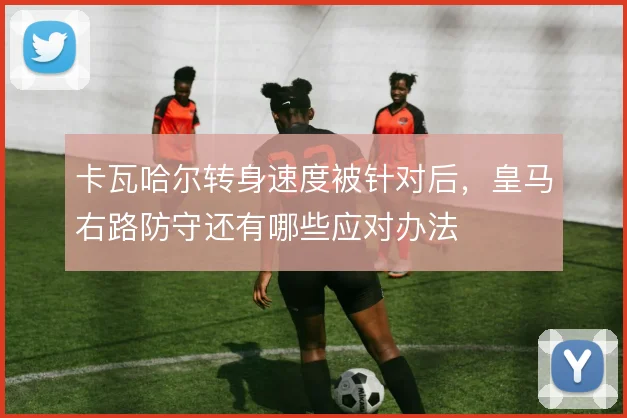 卡瓦哈尔转身速度被针对后,皇马右路防守还有哪些应对办法