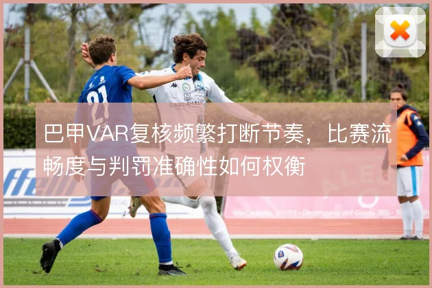 巴甲VAR复核频繁打断节奏，比赛流畅度与判罚准确性如何权衡