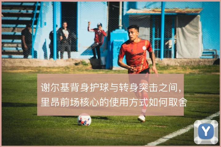 谢尔基背身护球与转身突击之间，里昂前场核心的使用方式如何取舍