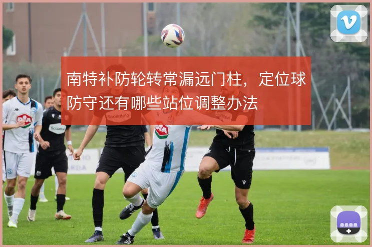 南特补防轮转常漏远门柱，定位球防守还有哪些站位调整办法