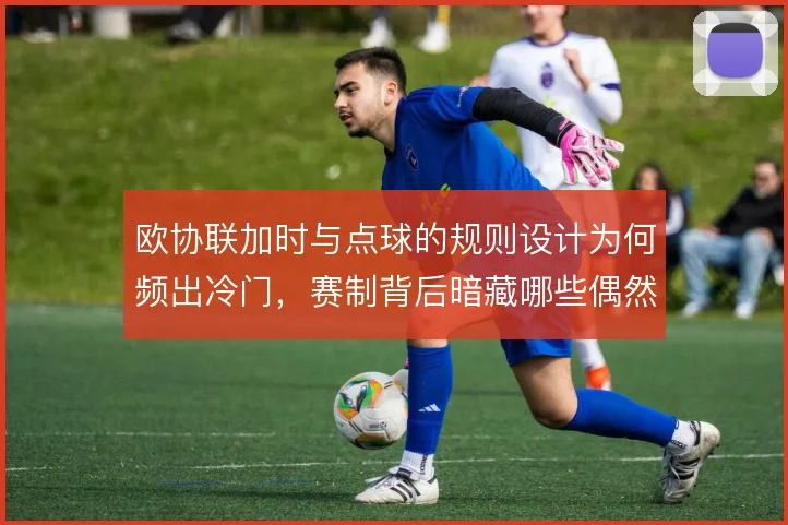 欧协联加时与点球的规则设计为何频出冷门，赛制背后暗藏哪些偶然因素