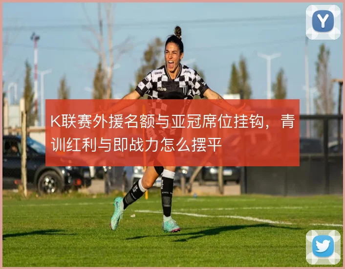 K联赛外援名额与亚冠席位挂钩，青训红利与即战力怎么摆平