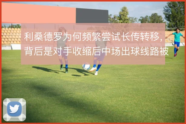 利桑德罗为何频繁尝试长传转移，背后是对手收缩后中场出球线路被堵死