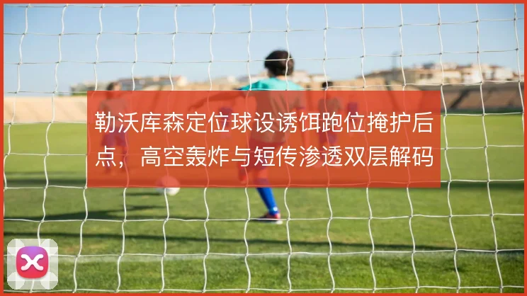 勒沃库森定位球设诱饵跑位掩护后点，高空轰炸与短传渗透双层解码