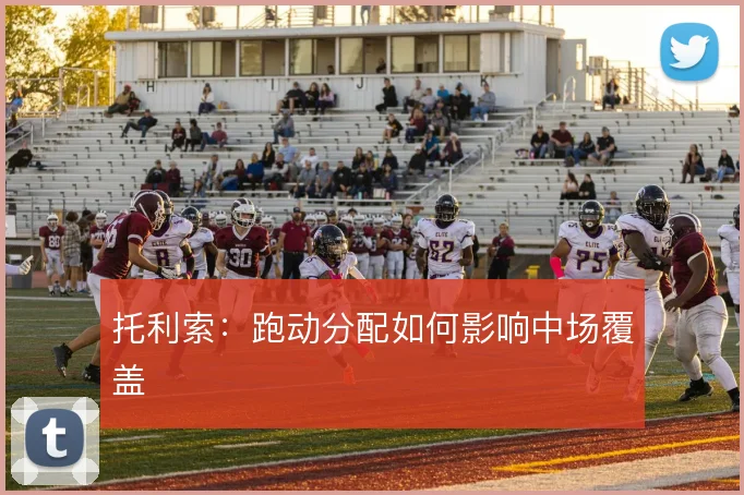 托利索：跑动分配如何影响中场覆盖